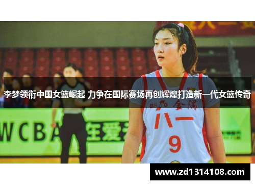 李梦领衔中国女篮崛起 力争在国际赛场再创辉煌打造新一代女篮传奇