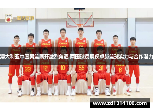 澳大利亚中国男篮展开激烈角逐 两国球员展现卓越篮球实力与合作潜力
