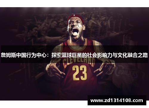 詹姆斯中国行为中心：探索篮球巨星的社会影响力与文化融合之路